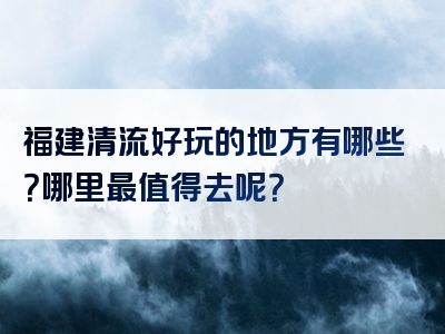 福建清流好玩的地方有哪些？哪里最值得去呢？