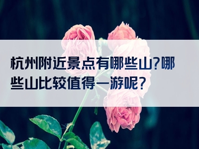 杭州附近景点有哪些山？哪些山比较值得一游呢？