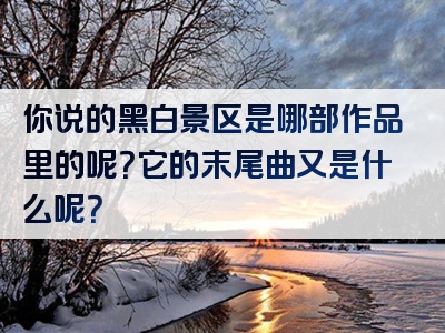 你说的黑白景区是哪部作品里的呢？它的末尾曲又是什么呢？