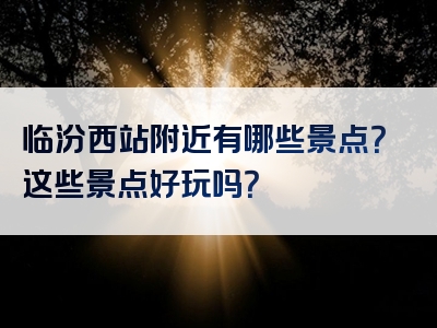 临汾西站附近有哪些景点？这些景点好玩吗？