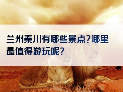 兰州秦川有哪些景点？哪里最值得游玩呢？