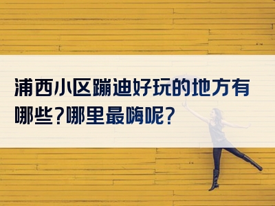 浦西小区蹦迪好玩的地方有哪些？哪里最嗨呢？
