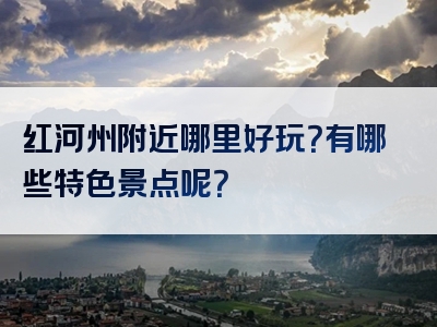 红河州附近哪里好玩？有哪些特色景点呢？