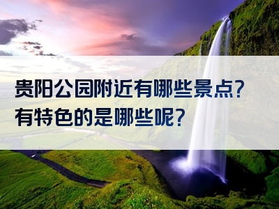 贵阳公园附近有哪些景点？有特色的是哪些呢？