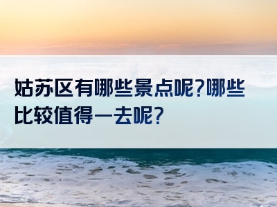 姑苏区有哪些景点呢？哪些比较值得一去呢？
