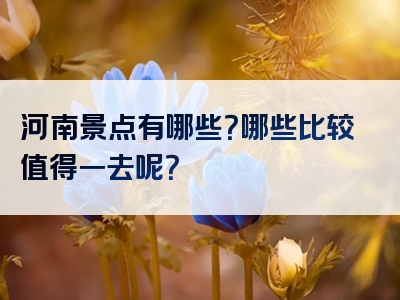 河南景点有哪些？哪些比较值得一去呢？