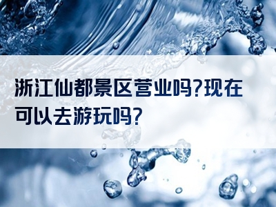 浙江仙都景区营业吗？现在可以去游玩吗？
