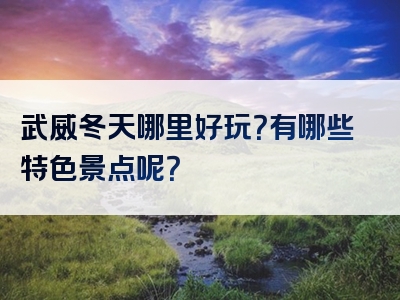 武威冬天哪里好玩？有哪些特色景点呢？