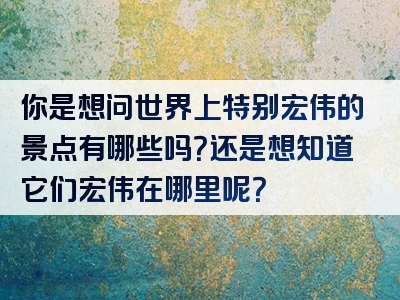 你是想问世界上特别宏伟的景点有哪些吗？还是想知道它们宏伟在哪里呢？