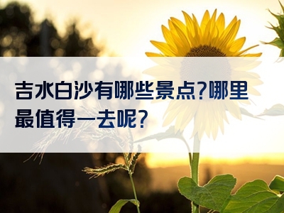 吉水白沙有哪些景点？哪里最值得一去呢？