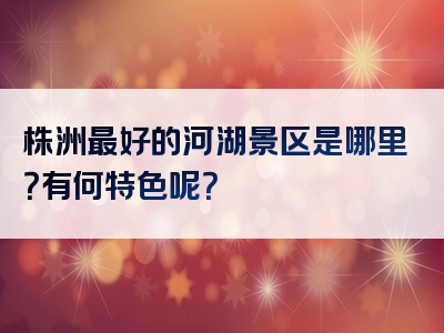 株洲最好的河湖景区是哪里？有何特色呢？