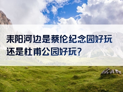 耒阳河边是蔡伦纪念园好玩还是杜甫公园好玩？