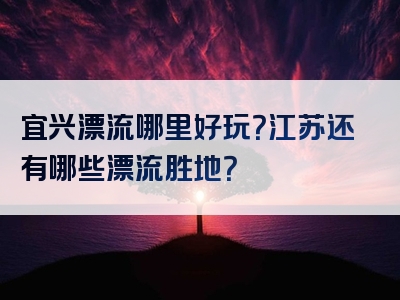 宜兴漂流哪里好玩？江苏还有哪些漂流胜地？