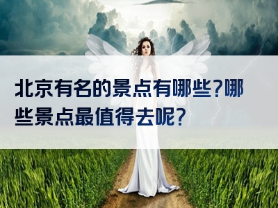 北京有名的景点有哪些？哪些景点最值得去呢？