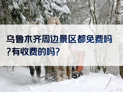 乌鲁木齐周边景区都免费吗？有收费的吗？