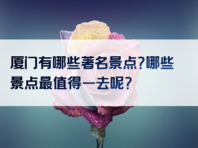 厦门有哪些著名景点？哪些景点最值得一去呢？