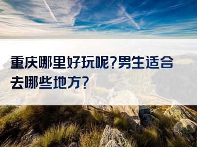重庆哪里好玩呢？男生适合去哪些地方？