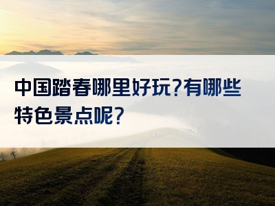中国踏春哪里好玩？有哪些特色景点呢？
