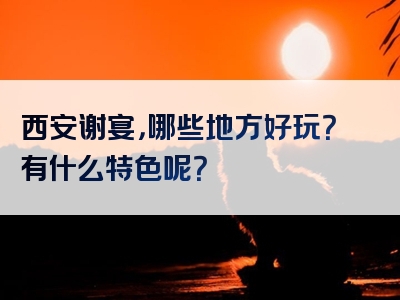 西安谢宴，哪些地方好玩？有什么特色呢？