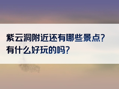 紫云洞附近还有哪些景点？有什么好玩的吗？