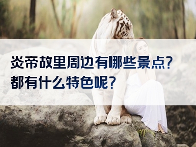 炎帝故里周边有哪些景点？都有什么特色呢？