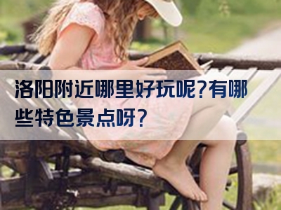 洛阳附近哪里好玩呢？有哪些特色景点呀？