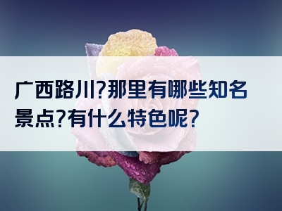 广西路川？那里有哪些知名景点？有什么特色呢？