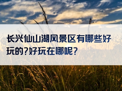 长兴仙山湖风景区有哪些好玩的？好玩在哪呢？