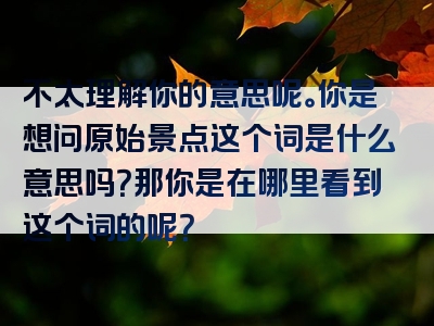 不太理解你的意思呢。你是想问原始景点这个词是什么意思吗？那你是在哪里看到这个词的呢？