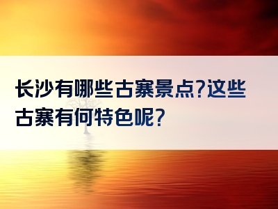 长沙有哪些古寨景点？这些古寨有何特色呢？