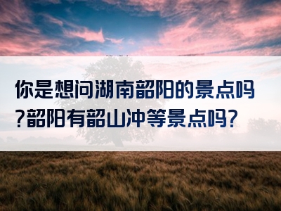 你是想问湖南韶阳的景点吗？韶阳有韶山冲等景点吗？
