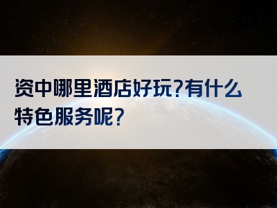 资中哪里酒店好玩？有什么特色服务呢？