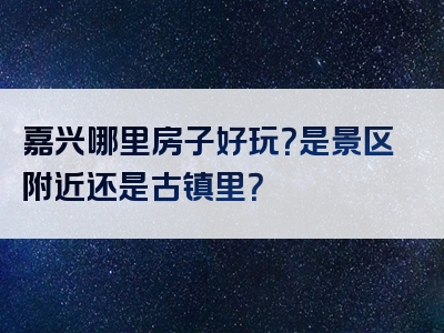 嘉兴哪里房子好玩？是景区附近还是古镇里？