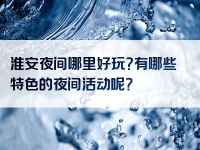 淮安夜间哪里好玩？有哪些特色的夜间活动呢？
