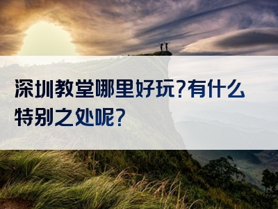 深圳教堂哪里好玩？有什么特别之处呢？