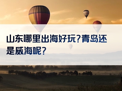 山东哪里出海好玩？青岛还是威海呢？
