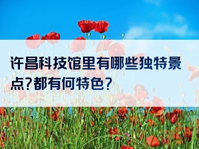 许昌科技馆里有哪些独特景点？都有何特色？