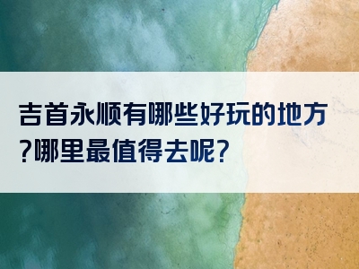 吉首永顺有哪些好玩的地方？哪里最值得去呢？