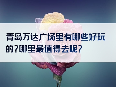 青岛万达广场里有哪些好玩的？哪里最值得去呢？