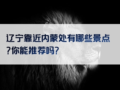 辽宁靠近内蒙处有哪些景点？你能推荐吗？