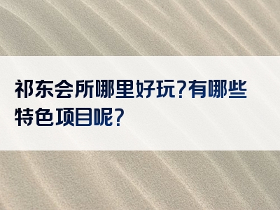 祁东会所哪里好玩？有哪些特色项目呢？