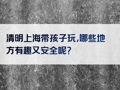 清明上海带孩子玩，哪些地方有趣又安全呢？