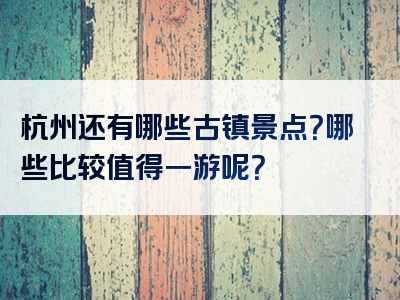 杭州还有哪些古镇景点？哪些比较值得一游呢？