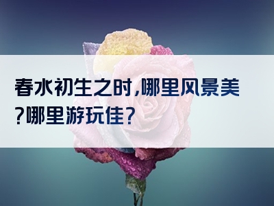 春水初生之时，哪里风景美？哪里游玩佳？