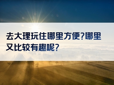 去大理玩住哪里方便？哪里又比较有趣呢？