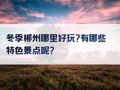 冬季郴州哪里好玩？有哪些特色景点呢？