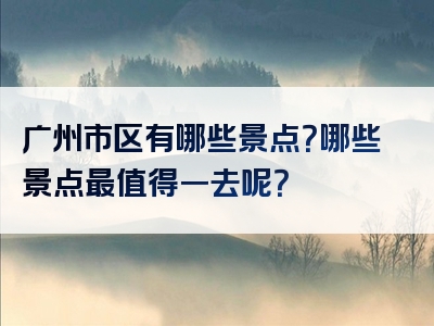 广州市区有哪些景点？哪些景点最值得一去呢？