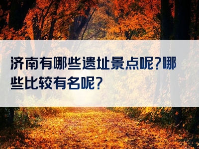 济南有哪些遗址景点呢？哪些比较有名呢？