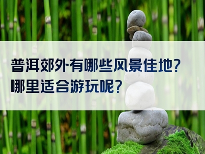 普洱郊外有哪些风景佳地？哪里适合游玩呢？