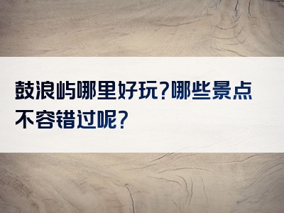 鼓浪屿哪里好玩？哪些景点不容错过呢？